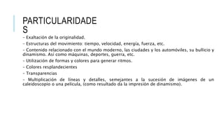 PARTICULARIDADE
S
– Exaltación de la originalidad.
– Estructuras del movimiento: tiempo, velocidad, energía, fuerza, etc.
– Contenido relacionado con el mundo moderno, las ciudades y los automóviles, su bullicio y
dinamismo. Así como máquinas, deportes, guerra, etc.
– Utilización de formas y colores para generar ritmos.
– Colores resplandecientes
– Transparencias
– Multiplicación de líneas y detalles, semejantes a la sucesión de imágenes de un
caleidoscopio o una película, (como resultado da la impresión de dinamismo).
 