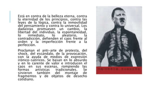 Está en contra de la belleza eterna, contra
la eternidad de los principios, contra las
leyes de la lógica, contra la inmovilidad
del pensamiento y contra lo universal. Los
dadaístas promueven un cambio, la
libertad del individuo, la espontaneidad,
lo inmediato, lo aleatorio, la
contradicción, defienden el caos frente al
orden y la imperfección frente a la
perfección.
Proclaman el anti-arte de protesta, del
shock, del escándalo, de la provocación,
con la ayuda de medios de expresión
irónico-satíricos. Se basan en lo absurdo
y en lo carente de valor e introducen el
caos en sus escenas, rompiendo las
formas artísticas tradicionales. Se
sirvieron también del montaje de
fragmentos y de objetos de desecho
cotidiano.
 