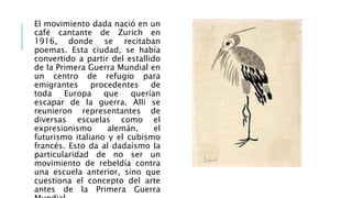 El movimiento dada nació en un
café cantante de Zurich en
1916, donde se recitaban
poemas. Esta ciudad, se había
convertido a partir del estallido
de la Primera Guerra Mundial en
un centro de refugio para
emigrantes procedentes de
toda Europa que querían
escapar de la guerra. Allí se
reunieron representantes de
diversas escuelas como el
expresionismo alemán, el
futurismo italiano y el cubismo
francés. Esto da al dadaísmo la
particularidad de no ser un
movimiento de rebeldía contra
una escuela anterior, sino que
cuestiona el concepto del arte
antes de la Primera Guerra
 