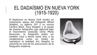EL DADAÍSMO EN NUEVA YORK
(1915-1920)
El Dadaísmo en Nueva York tendrá un
importante apoyo del fotógrafo Alfred
Stieglitz, su galería 291 y su revista
Camera Work. Para Stieglitz y el grupo
de jóvenes fotógrafos que aglutinó bajo
el movimiento conocido como Photo
Secession, la fotografía podía ser
también vista y hecha como arte, y no
simplemente como un medio de
reproducir la realidad. Así, Stieglitz se
convirtió en uno de los precursores de la
fotografía moderna.
 