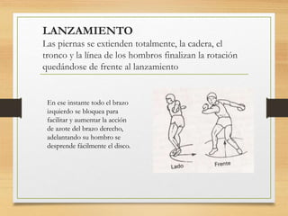 LANZAMIENTO
Las piernas se extienden totalmente, la cadera, el
tronco y la línea de los hombros finalizan la rotación
quedándose de frente al lanzamiento
En ese instante todo el brazo
izquierdo se bloquea para
facilitar y aumentar la acción
de azote del brazo derecho,
adelantando su hombro se
desprende fácilmente el disco.
 
