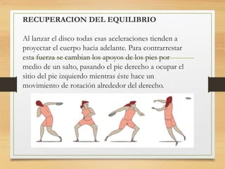 RECUPERACION DEL EQUILIBRIO
Al lanzar el disco todas esas aceleraciones tienden a
proyectar el cuerpo hacia adelante. Para contrarrestar
esta fuerza se cambian los apoyos de los pies por
medio de un salto, pasando el pie derecho a ocupar el
sitio del pie izquierdo mientras éste hace un
movimiento de rotación alrededor del derecho.
 