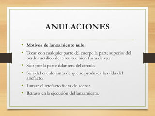 ANULACIONES
• Motivos de lanzamiento nulo:
• Tocar con cualquier parte del cuerpo la parte superior del
borde metálico del círculo o bien fuera de este.
• Salir por la parte delantera del círculo.
• Salir del círculo antes de que se produzca la caída del
artefacto.
• Lanzar el artefacto fuera del sector.
• Retraso en la ejecución del lanzamiento.
 