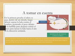 A tomar en cuenta
• En la primera prueba el atleta se
para dentro de un círculo, luego
deberá sujetar la bala contra el
hombro, poniendo el peso debajo
de la barbilla para después estirar el
brazo para lanzar la bala hacía el aire
en la dirección señalada.
ATLETA
Si los competidores fuesen menos de ocho cada uno tendrá hasta seis intentos; si son más, tres intentos. Se decide el
ganador según la marca del mejor lanzamiento, la cual se mide desde el borde interno del círculo hasta el lugar en
que cayó la bala. En caso de empate se toma en cuenta el segundo mejor lanzamiento.
MEDIDAS DE DONDE SE
LANZA LA BALA
 