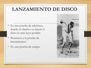 LANZAMIENTO DE DISCO
• Es una prueba de atletismo,
donde el objetivo es lanzar el
disco lo más lejos posible.
• Pertenece a la prueba de
lanzamientos.
• Es una prueba de campo
 