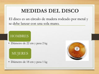 MEDIDAS DEL DISCO
HOMBRES
• Diámetro de 22 cm y pesa 2 kg
MUJERES
• Diámetro de 18 cm y pesa 1 kg
El disco es un círculo de madera rodeado por metal y
se debe lanzar con una sola mano.
 