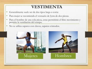 VESTIMENTA
• Generalmente suele ser de dos tipos larga o corta:
• Para mujer se recomienda el vestuario de lycra de dos piezas.
• Para el hombre de una sola pieza, estas permitirán el libre movimiento y
permite la ventilación del cuerpo.
• No se utiliza zapatos con clavos, zapatos cómodos.
Mujeres Hombres
 