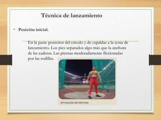 Técnica de lanzamiento
• Posición inicial.
En la parte posterior del circulo y de espaldas a la zona de
lanzamiento. Los pies separados algo más que la anchura
de las caderas. Las piernas moderadamente flexionadas
por las rodillas.
 