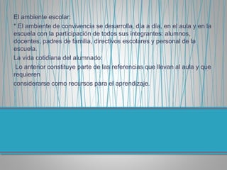 El ambiente escolar:
* El ambiente de convivencia se desarrolla, día a día, en el aula y en la
escuela con la participación de todos sus integrantes: alumnos,
docentes, padres de familia, directivos escolares y personal de la
escuela.
La vida cotidiana del alumnado:
Lo anterior constituye parte de las referencias que llevan al aula y que
requieren
considerarse como recursos para el aprendizaje.
 