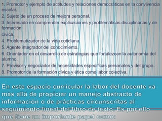 1. Promotor y ejemplo de actitudes y relaciones democráticas en la convivencia
escolar.
2. Sujeto de un proceso de mejora personal.
3. Interesado en comprender explicaciones y problemáticas disciplinarias y de
formación
cívica.
4. Problematizador de la vida cotidiana.
5. Agente integrador del conocimiento.
6. Orientador en el desarrollo de estrategias que fortalezcan la autonomía del
alumno.
7. Previsor y negociador de necesidades específicas personales y del grupo.
8. Promotor de la formación cívica y ética como labor colectiva.
 