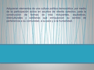 Adquieran elementos de una cultura política democrática, por medio
de la participación activa en asuntos de interés colectivo, para la
construcción de formas de vida incluyentes, equitativas,
interculturales y solidarias que enriquezcan su sentido de
pertenencia a su comunidad, a su país y a la humanidad.
 