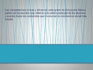 Las competencias cívicas y éticas en cada grado de Educación Básica
parten de los asuntos que refieren a la esfera personal de los alumnos
y avanza hacia los contenidos que involucran la convivencia social más
amplia.
 