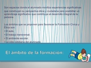 Son espacios donde el alumnado moviliza experiencias significativas
que construyen su perspectiva ética y ciudadana para posibilitar un
aprendizaje significativo que contribuye al desarrollo integral de la
persona
Los ámbitos que se proponen para favorecer la Formación Cívica y
Ética son:
• El aula.
• El trabajo transversal.
• El ambiente escolar.
• La vida cotidiana del alumnado
 