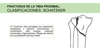VI. Fracturas más complejas con separación
metafisaria y fractura. Conminución y
hundimiento. Alta energía. Lesiones
meniscales y ligamentosas. Riesgo de retardo
de consolidación del trazo distal.
FRACTURAS DE LA TIBIA PROXIMAL:
CLASIFICACIONES: SCHATZKER
 
