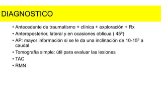 • Antecedente de traumatismo + clínica + exploración + Rx
• Anteroposterior, lateral y en ocasiones oblicua ( 45º)
• AP: mayor información si se le da una inclinación de 10-15º a
caudal
• Tomografía simple: útil para evaluar las lesiones
• TAC
• RMN
DIAGNOSTICO
 