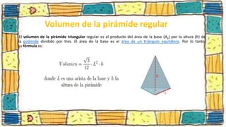 Volumen de la pirámide regular
El volumen de la pirámide triangular regular es el producto del área de la base (Ab) por la altura (h) de
la pirámide dividido por tres. El área de la base es el área de un triángulo equilátero. Por lo tanto,
su fórmula es:
 
