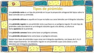 Una pirámide recta es un tipo de pirámide en la que la proyección ortogonal del ápice sobre la
base coincide con su centroide.
Una pirámide oblicua es aquella en la que no todas sus caras laterales son triángulos isósceles.
Una pirámide regular es una pirámide recta cuya base es un polígono regular. En este tipo de
pirámides cada cara lateral es un triángulo isósceles igual a los demás, su altura se
llama apotema de la pirámide.
Una pirámide convexa tiene como base un polígono convexo.
Una pirámide cóncava tiene como base un polígono cóncavo.
Existen tres tipos de pirámides cuyas caras son triángulos equiláteros, con bases de 3, 4 y 5
lados respectivamente. Un tetraedro regular es una pirámide cuyas caras (base y caras
laterales) son triángulos equiláteros.
 