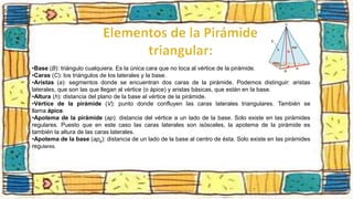 •Base (B): triángulo cualquiera. Es la única cara que no toca al vértice de la pirámide.
•Caras (C): los triángulos de los laterales y la base.
•Aristas (a): segmentos donde se encuentran dos caras de la pirámide. Podemos distinguir: aristas
laterales, que son las que llegan al vértice (o ápice) y aristas básicas, que están en la base.
•Altura (h): distancia del plano de la base al vértice de la pirámide.
•Vértice de la pirámide (V): punto donde confluyen las caras laterales triangulares. También se
llama ápice.
•Apotema de la pirámide (ap): distancia del vértice a un lado de la base. Solo existe en las pirámides
regulares. Puesto que en este caso las caras laterales son isósceles, la apotema de la pirámide es
también la altura de las caras laterales.
•Apotema de la base (apb): distancia de un lado de la base al centro de ésta. Solo existe en las pirámides
regulares.
 