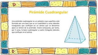 Pirámide Cuadrangular
Una pirámide cuadrangular es un poliedro cuya superficie está
formada por una base que es un cuadrilátero y caras laterales
triangulares que confluyen en un vértice que se denomina
ápice (o vértice de la pirámide). Estará compuesta, por tanto,
por 5 caras, la base cuadrangular y cuatro triángulos laterales
que confluyen en el vértice
 
