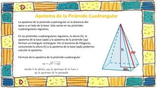 Apotema de la Pirámide Cuadrangular
La apotema de la pirámide cuadrangular es la distancia del
ápice a un lado de la base. Solo existe en las pirámides
cuadrangulares regulares.
En las pirámides cuadrangulares regulares, la altura (h), la
apotema de la base (apb) y la apotema de la pirámide (ap)
forman un triángulo rectángulo. Por el teorema de Pitágoras,
conociendo la altura (h) y la apotema de la base (apb) podemos
calcular la apotema:
Fórmula de la apotema de la pirámide cuadrangular
 