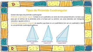 Existen dos tipos de pirámide cuadrangular:
Pirámide cuadrangular regular: la base es un cuadrado y es recta (la recta perpendicular a la base que
pasa por el vértice de la pirámide corta a la base por su centro). Las caras laterales son triángulos
isósceles e iguales entre sí.
Pirámide cuadrangular irregular: es aquella cuya base es un cuadrilátero (sin ser un cuadrado) o bien
es una pirámide cuadrangular oblicua.
Tipos de Pirámide Cuadrangular
 