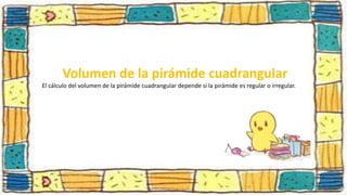 Volumen de la pirámide cuadrangular
El cálculo del volumen de la pirámide cuadrangular depende si la pirámide es regular o irregular.
 