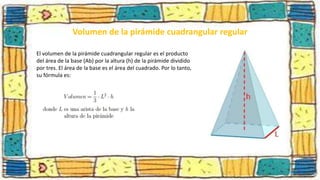 Volumen de la pirámide cuadrangular regular
El volumen de la pirámide cuadrangular regular es el producto
del área de la base (Ab) por la altura (h) de la pirámide dividido
por tres. El área de la base es el área del cuadrado. Por lo tanto,
su fórmula es:
 