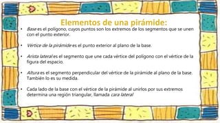 • Base es el polígono, cuyos puntos son los extremos de los segmentos que se unen
con el punto exterior.
• Vértice de la pirámide es el punto exterior al plano de la base.
• Arista lateral es el segmento que une cada vértice del polígono con el vértice de la
figura del espacio.
• Altura es el segmento perpendicular del vértice de la pirámide al plano de la base.
También lo es su medida.
• Cada lado de la base con el vértice de la pirámide al unirlos por sus extremos
determina una región triangular, llamada cara lateral
 