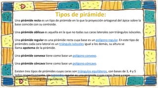 Una pirámide recta es un tipo de pirámide en la que la proyección ortogonal del ápice sobre la
base coincide con su centroide.
Una pirámide oblicua es aquella en la que no todas sus caras laterales son triángulos isósceles.
Una pirámide regular es una pirámide recta cuya base es un polígono regular. En este tipo de
pirámides cada cara lateral es un triángulo isósceles igual a los demás, su altura se
llama apotema de la pirámide.
Una pirámide convexa tiene como base un polígono convexo.
Una pirámide cóncava tiene como base un polígono cóncavo.
Existen tres tipos de pirámides cuyas caras son triángulos equiláteros, con bases de 3, 4 y 5
lados respectivamente. Un tetraedro regular es una pirámide cuyas caras (base y caras
laterales) son triángulos equiláteros.
 