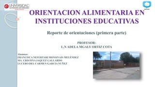 ORIENTACION ALIMENTARIA EN
INSTITUCIONES EDUCATIVAS
Reporte de orientaciones (primera parte)
PROFESOR:
L.N ADELA MGALY ORTIZ COTA
Alumnas:
FRANCISCA NEFERTARI MONSIVAIS MELÉNDEZ
MA. CRISTINA JAQUEZ GALLARDO
LUCERO DEL CARMEN GARCIA NUÑEZ
 