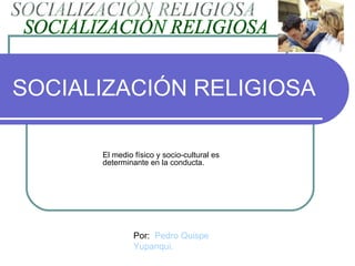 SOCIALIZACIÓN RELIGIOSA El medio físico y socio-cultural es determinante en la conducta. SOCIALIZACIÓN RELIGIOSA Por:  Pedro Quispe Yupanqui. 