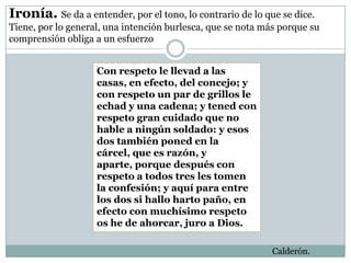 Ironía. Se da a entender, por el tono, lo contrario de lo que se dice.
Tiene, por lo general, una intención burlesca, que se nota más porque su
comprensión obliga a un esfuerzo


                    Con respeto le llevad a las
                    casas, en efecto, del concejo; y
                    con respeto un par de grillos le
                    echad y una cadena; y tened con
                    respeto gran cuidado que no
                    hable a ningún soldado: y esos
                    dos también poned en la
                    cárcel, que es razón, y
                    aparte, porque después con
                    respeto a todos tres les tomen
                    la confesión; y aquí para entre
                    los dos si hallo harto paño, en
                    efecto con muchísimo respeto
                    os he de ahorcar, juro a Dios.

                                                             Calderón.
 