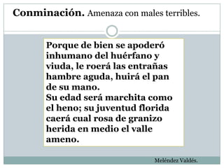 Conminación. Amenaza con males terribles.


       Porque de bien se apoderó
       inhumano del huérfano y
       viuda, le roerá las entrañas
       hambre aguda, huirá el pan
       de su mano.
       Su edad será marchita como
       el heno; su juventud florida
       caerá cual rosa de granizo
       herida en medio el valle
       ameno.

                               Meléndez Valdés.
 