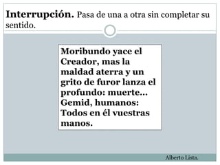 Interrupción. Pasa de una a otra sin completar su
sentido.


             Moribundo yace el
             Creador, mas la
             maldad aterra y un
             grito de furor lanza el
             profundo: muerte…
             Gemid, humanos:
             Todos en él vuestras
             manos.


                                       Alberto Lista.
 