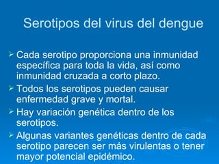 Serotipos del virus del dengue Cada serotipo proporciona una inmunidad específica para toda la vida, así como inmunidad cruzada a corto plazo. Todos los serotipos pueden causar enfermedad grave y mortal. Hay variación genética dentro de los serotipos. Algunas variantes genéticas dentro de cada serotipo parecen ser más virulentas o tener mayor potencial epidémico. 
