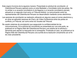 Este organo funciona de la siguiene manera: Presentada la solicitud de conciliación, el 
Cibertribunal Peruano operará como un ente Mediador y Conciliador entre las partes. De 
no arribar a un acuerdo conciliatorio (o de llegarse a un acuerdo conciliatorio parcial), 
actuará en un segundo nivel como un Tribunal Arbitral. La comunicación entre los 
representantes del Cibertribunal Peruano se desarrollarán mediante correo electrónico. 
Las sesiones de conciliación se realizarán utilizando en algunos casos el correo electrónico y 
en otros se aplicarán sesiones de Chat y de Vídeo Conferencia entre las partes en 
conflicto y el Tribunal, así como entre los Vocales del Tribunal. 
Se usarán sistemas de encriptación que asegurarán la confidencialidad de las 
comunicaciones. Si la solicitud de conciliación es presentada por una sola parte, se 
publicará en la Página Web del Cibertribunal Peruano una reseña de la solicitud o 
demanda para alentar la respuesta de la contraparte. Finalizado el caso, se publicará en la 
Página Web del Cibertribunal Peruano una sumilla de la resolución únicamente con el fin 
de crear precedente. 
 