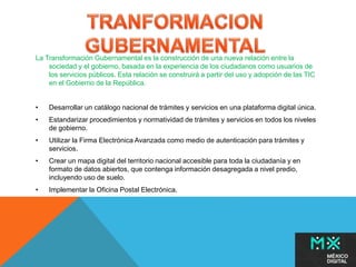 La Transformación Gubernamental es la construcción de una nueva relación entre la 
sociedad y el gobierno, basada en la experiencia de los ciudadanos como usuarios de 
los servicios públicos. Esta relación se construirá a partir del uso y adopción de las TIC 
en el Gobierno de la República. 
• Desarrollar un catálogo nacional de trámites y servicios en una plataforma digital única. 
• Estandarizar procedimientos y normatividad de trámites y servicios en todos los niveles 
de gobierno. 
• Utilizar la Firma Electrónica Avanzada como medio de autenticación para trámites y 
servicios. 
• Crear un mapa digital del territorio nacional accesible para toda la ciudadanía y en 
formato de datos abiertos, que contenga información desagregada a nivel predio, 
incluyendo uso de suelo. 
• Implementar la Oficina Postal Electrónica. 
 