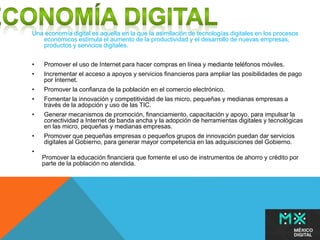 Una economía digital es aquella en la que la asimilación de tecnologías digitales en los procesos 
económicos estimula el aumento de la productividad y el desarrollo de nuevas empresas, 
productos y servicios digitales. 
• Promover el uso de Internet para hacer compras en línea y mediante teléfonos móviles. 
• Incrementar el acceso a apoyos y servicios financieros para ampliar las posibilidades de pago 
por Internet. 
• Promover la confianza de la población en el comercio electrónico. 
• Fomentar la innovación y competitividad de las micro, pequeñas y medianas empresas a 
través de la adopción y uso de las TIC. 
• Generar mecanismos de promoción, financiamiento, capacitación y apoyo, para impulsar la 
conectividad a Internet de banda ancha y la adopción de herramientas digitales y tecnológicas 
en las micro, pequeñas y medianas empresas. 
• Promover que pequeñas empresas o pequeños grupos de innovación puedan dar servicios 
digitales al Gobierno, para generar mayor competencia en las adquisiciones del Gobierno. 
• 
Promover la educación financiera que fomente el uso de instrumentos de ahorro y crédito por 
parte de la población no atendida. 
 