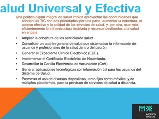 Una política digital integral de salud implica aprovechar las oportunidades que 
brindan las TIC con dos prioridades: por una parte, aumentar la cobertura, el 
acceso efectivo y la calidad de los servicios de salud, y, por otra, usar más 
eficientemente la infraestructura instalada y recursos destinados a la salud 
en el país 
• Ampliar la cobertura de los servicios de salud. 
• Consolidar un padrón general de salud que sistematice la información de 
usuarios y profesionales de la salud dentro del padrón. 
• Generar el Expediente Clínico Electrónico (ECE). 
• Implementar el Certificado Electrónico de Nacimiento. 
• Desarrollar la Cartilla Electrónica de Vacunación (CeV). 
• Generar aplicaciones tecnológicas con información útil para los usuarios del 
Sistema de Salud. 
• Promover el uso de diversos dispositivos, tanto fijos como móviles, y de 
múltiples plataformas, para la provisión de servicios de salud a distancia. 
 