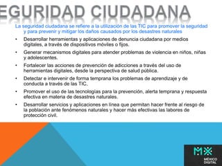 La seguridad ciudadana se refiere a la utilización de las TIC para promover la seguridad 
y para prevenir y mitigar los daños causados por los desastres naturales 
• Desarrollar herramientas y aplicaciones de denuncia ciudadana por medios 
digitales, a través de dispositivos móviles o fijos. 
• Generar mecanismos digitales para atender problemas de violencia en niños, niñas 
y adolescentes. 
• Fortalecer las acciones de prevención de adicciones a través del uso de 
herramientas digitales, desde la perspectiva de salud pública. 
• Detectar e intervenir de forma temprana los problemas de aprendizaje y de 
conducta a través de las TIC. 
• Promover el uso de las tecnologías para la prevención, alerta temprana y respuesta 
efectiva en materia de desastres naturales. 
• Desarrollar servicios y aplicaciones en línea que permitan hacer frente al riesgo de 
la población ante fenómenos naturales y hacer más efectivas las labores de 
protección civil. 
 