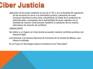 Aplicación de las leyes mediante el uso de la TIC´s con la finalidad de regulación 
de las acciones en torno a la informática jurídica y derechos de autor, 
comercio electrónico entre otras, actualmente se habla de la existencia de 
cibertribunales, encargados de la aplicabilidad de leyes vigentes con la 
finalidad de resolver controversias mediante la utilización de los medios 
alternativos de solución de conflictos 
CIBERCORTE 
Se refiere a un órgano en línea donde se pueden resolver conflictos jurídicos con 
asesoría legal. 
encontramos a la Cámara Nacional de Comercio de la Ciudad de México, que 
ofrece el arbitraje 
En el Futuro la Tecnologia suplira al Hombre en los Tribunales? 
 