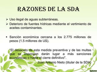 RAZONES DE LA SDA
 Uso ilegal de aguas subterráneas.
 Deterioro de fuentes hídricas mediante el vertimiento de
  aceites contaminantes.

 Sanción económica cercana a los 2.775 millones de
  pesos (1.5 millones de US).

  “El desacato de esta medida preventiva y de las multas
  que se impongan darán lugar a más sanciones
  económicas o hasta el cierre definitivo".
                    Juan Antonio Nieto (titular de la SDA)
 