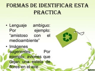 FORMAS DE IDENTIFICAR ESTA
        PRACTICA

• Lenguaje ambiguo:
  Por            ejemplo:
  “amistoso con el
  medioambiente”
• Imágenes
  sugerentes:        Por
  ejemplo: aviones que
  dejan una estela de
  flores en el aire
 