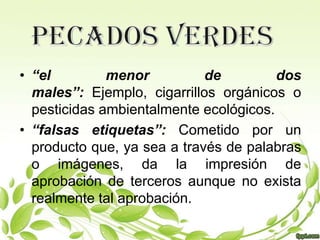 • “el         menor          de         dos
  males”: Ejemplo, cigarrillos orgánicos o
  pesticidas ambientalmente ecológicos.
• “falsas etiquetas”: Cometido por un
  producto que, ya sea a través de palabras
  o imágenes, da la impresión de
  aprobación de terceros aunque no exista
  realmente tal aprobación.
 