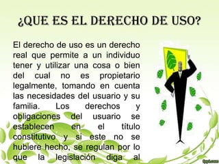 ¿QUE ES EL DERECHO DE USO?
El derecho de uso es un derecho
real que permite a un individuo
tener y utilizar una cosa o bien
del cual no es propietario
legalmente, tomando en cuenta
las necesidades del usuario y su
familia.    Los    derechos      y
obligaciones del usuario se
establecen      en    el    título
constitutivo y si este no se
hubiere hecho, se regulan por lo
que la legislación diga al
 