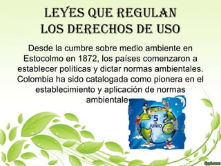 LEYES QUE REGULAN
      LOS DERECHOS DE USO
   Desde la cumbre sobre medio ambiente en
 Estocolmo en 1872, los países comenzaron a
establecer políticas y dictar normas ambientales.
Colombia ha sido catalogada como pionera en el
    establecimiento y aplicación de normas
                   ambientales.
 