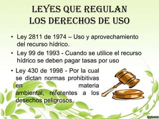 LEYES QUE REGULAN
      LOS DERECHOS DE USO
• Ley 2811 de 1974 – Uso y aprovechamiento
  del recurso hídrico.
• Ley 99 de 1993 - Cuando se utilice el recurso
  hídrico se deben pagar tasas por uso
• Ley 430 de 1998 - Por la cual
  se dictan normas prohibitivas
  en                   materia
  ambiental, referentes a los
  desechos peligrosos.
 