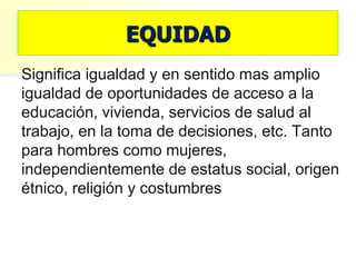 EQUIDAD
Significa igualdad y en sentido mas amplio
igualdad de oportunidades de acceso a la
educación, vivienda, servicios de salud al
trabajo, en la toma de decisiones, etc. Tanto
para hombres como mujeres,
independientemente de estatus social, origen
étnico, religión y costumbres
 