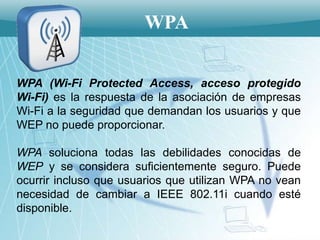 WPA

WPA (Wi-Fi Protected Access, acceso protegido
Wi-Fi) es la respuesta de la asociación de empresas
Wi-Fi a la seguridad que demandan los usuarios y que
WEP no puede proporcionar.

WPA soluciona todas las debilidades conocidas de
WEP y se considera suficientemente seguro. Puede
ocurrir incluso que usuarios que utilizan WPA no vean
necesidad de cambiar a IEEE 802.11i cuando esté
disponible.
 