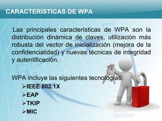 CARACTERÍSTICAS DE WPA

 Las principales características de WPA son la
 distribución dinámica de claves, utilización más
 robusta del vector de inicialización (mejora de la
 confidencialidad) y nuevas técnicas de integridad
 y autentificación.

 WPA incluye las siguientes tecnologías:
    IEEE 802.1X
    EAP
    TKIP
    MIC
 